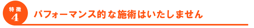 パフォーマンスのような施術はいたしません